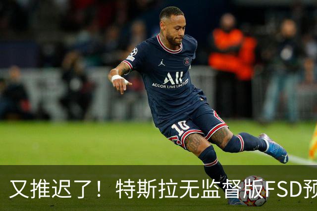 又推迟了！特斯拉无监督版FSD预计到明年二季度：仅限Robotaxi运营区域开放